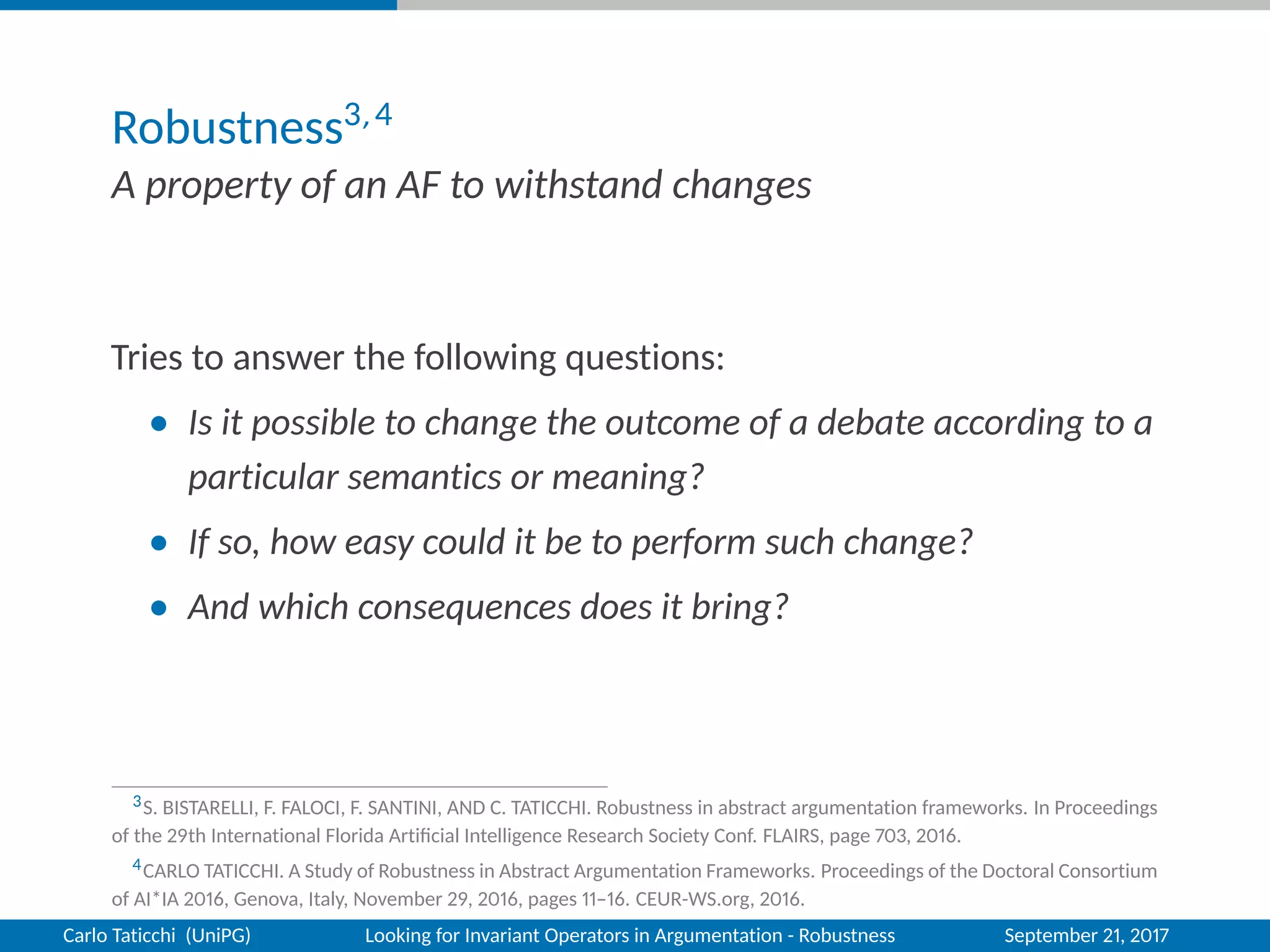Robustness3,4
A property of an AF to withstand changes
Tries to answer the following questions:
• Is it possible to change the outcome of a debate according to a
particular semantics or meaning?
• If so, how easy could it be to perform such change?
• And which consequences does it bring?
3S. BISTARELLI, F. FALOCI, F. SANTINI, AND C. TATICCHI. Robustness in abstract argumentation frameworks. In Proceedings
of the 29th International Florida Artiﬁcial Intelligence Research Society Conf. FLAIRS, page 703, 2016.
4CARLO TATICCHI. A Study of Robustness in Abstract Argumentation Frameworks. Proceedings of the Doctoral Consortium
of AI*IA 2016, Genova, Italy, November 29, 2016, pages 11–16. CEUR-WS.org, 2016.
Carlo Taticchi (UniPG) Looking for Invariant Operators in Argumentation - Robustness September 21, 2017
 