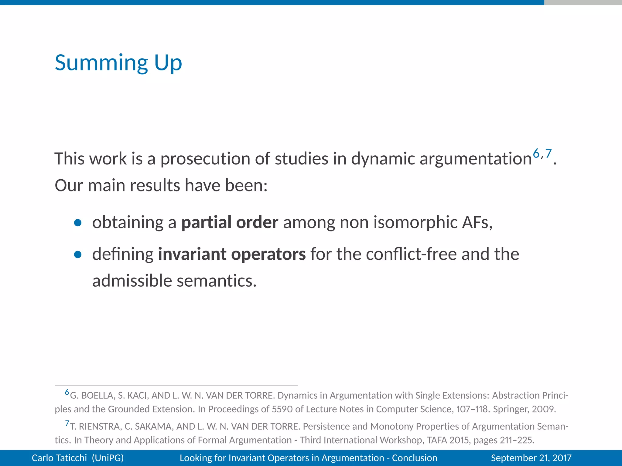 Summing Up
This work is a prosecution of studies in dynamic argumentation6,7.
Our main results have been:
• obtaining a partial order among non isomorphic AFs,
• deﬁning invariant operators for the conﬂict-free and the
admissible semantics.
6G. BOELLA, S. KACI, AND L. W. N. VAN DER TORRE. Dynamics in Argumentation with Single Extensions: Abstraction Princi-
ples and the Grounded Extension. In Proceedings of 5590 of Lecture Notes in Computer Science, 107–118. Springer, 2009.
7T. RIENSTRA, C. SAKAMA, AND L. W. N. VAN DER TORRE. Persistence and Monotony Properties of Argumentation Seman-
tics. In Theory and Applications of Formal Argumentation - Third International Workshop, TAFA 2015, pages 211–225.
Carlo Taticchi (UniPG) Looking for Invariant Operators in Argumentation - Conclusion September 21, 2017
 