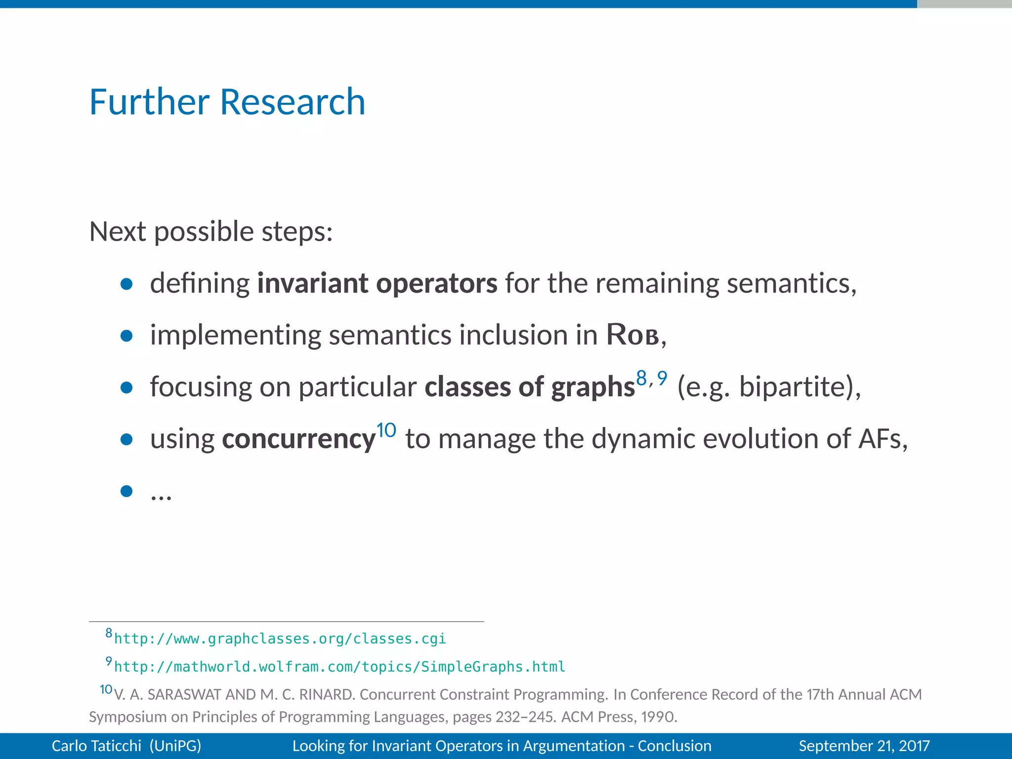 Further Research
Next possible steps:
• deﬁning invariant operators for the remaining semantics,
• implementing semantics inclusion in Rob,
• focusing on particular classes of graphs8,9 (e.g. bipartite),
• using concurrency10 to manage the dynamic evolution of AFs,
• ...
8http://www.graphclasses.org/classes.cgi
9http://mathworld.wolfram.com/topics/SimpleGraphs.html
10V. A. SARASWAT AND M. C. RINARD. Concurrent Constraint Programming. In Conference Record of the 17th Annual ACM
Symposium on Principles of Programming Languages, pages 232–245. ACM Press, 1990.
Carlo Taticchi (UniPG) Looking for Invariant Operators in Argumentation - Conclusion September 21, 2017
 
