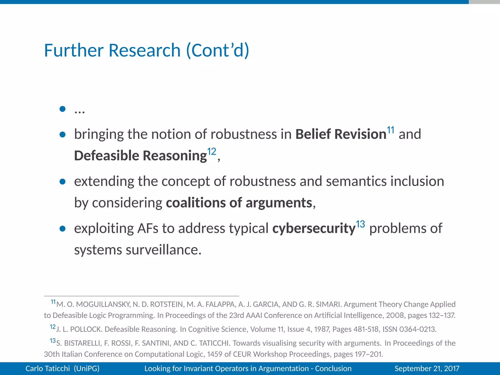 Further Research (Cont’d)
• ...
• bringing the notion of robustness in Belief Revision11 and
Defeasible Reasoning12,
• extending the concept of robustness and semantics inclusion
by considering coalitions of arguments,
• exploiting AFs to address typical cybersecurity13 problems of
systems surveillance.
11M. O. MOGUILLANSKY, N. D. ROTSTEIN, M. A. FALAPPA, A. J. GARCIA, AND G. R. SIMARI. Argument Theory Change Applied
to Defeasible Logic Programming. In Proceedings of the 23rd AAAI Conference on Artiﬁcial Intelligence, 2008, pages 132–137.
12J. L. POLLOCK. Defeasible Reasoning. In Cognitive Science, Volume 11, Issue 4, 1987, Pages 481-518, ISSN 0364-0213.
13S. BISTARELLI, F. ROSSI, F. SANTINI, AND C. TATICCHI. Towards visualising security with arguments. In Proceedings of the
30th Italian Conference on Computational Logic, 1459 of CEUR Workshop Proceedings, pages 197–201.
Carlo Taticchi (UniPG) Looking for Invariant Operators in Argumentation - Conclusion September 21, 2017
 