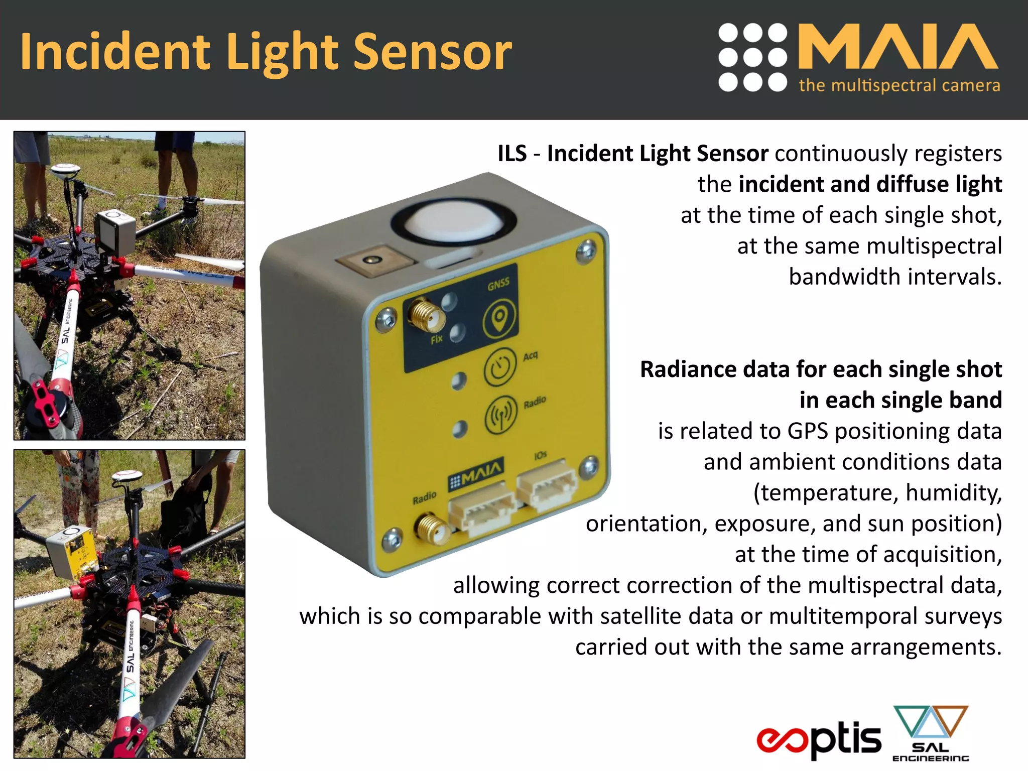 ILS - Incident Light Sensor continuously registers
the incident and diffuse light
at the time of each single shot,
at the same multispectral
bandwidth intervals.
Radiance data for each single shot
in each single band
is related to GPS positioning data
and ambient conditions data
(temperature, humidity,
orientation, exposure, and sun position)
at the time of acquisition,
allowing correct correction of the multispectral data,
which is so comparable with satellite data or multitemporal surveys
carried out with the same arrangements.
Incident Light Sensor
 