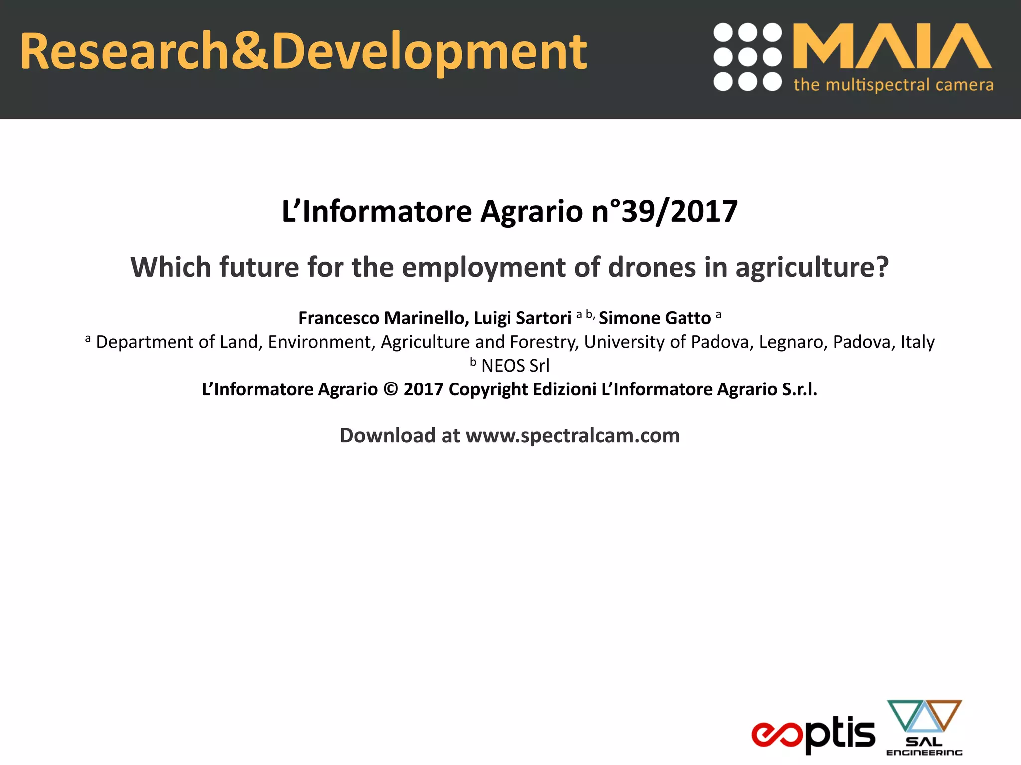 Research&Development
L’Informatore Agrario n°39/2017
Which future for the employment of drones in agriculture?
Francesco Marinello, Luigi Sartori a b, Simone Gatto a
a Department of Land, Environment, Agriculture and Forestry, University of Padova, Legnaro, Padova, Italy
b NEOS Srl
L’Informatore Agrario © 2017 Copyright Edizioni L’Informatore Agrario S.r.l.
Download at www.spectralcam.com
 