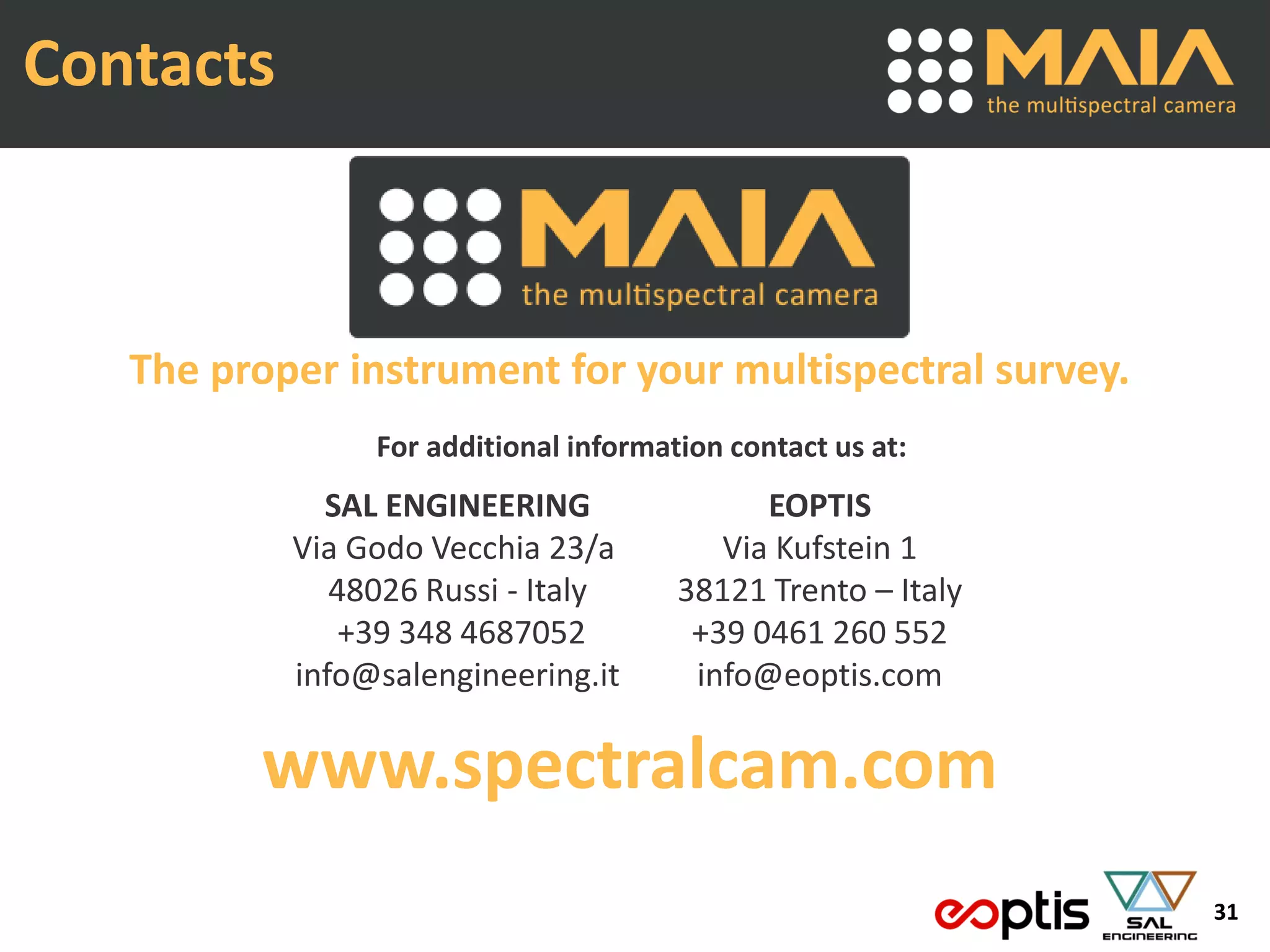 31
Contacts
The proper instrument for your multispectral survey.
For additional information contact us at:
SAL ENGINEERING
Via Godo Vecchia 23/a
48026 Russi - Italy
+39 348 4687052
info@salengineering.it
EOPTIS
Via Kufstein 1
38121 Trento – Italy
+39 0461 260 552
info@eoptis.com
www.spectralcam.com
 