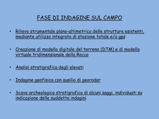 FASE DI INDAGINE SUL CAMPO
• Rilievo strumentale plano-altimetrico delle strutture esistenti,
mediante utilizzo integrato di stazione totale e/o gps
• Creazione di modello digitale del terreno (DTM) e di modello
virtuale tridimensionale della Rocca
• Analisi stratigrafica degli elevati
• Indagine geofisica con ausilio di georadar
• Scavo archeologico stratigrafico di alcuni saggi, individuati su
indicazione delle suddette indagini
 