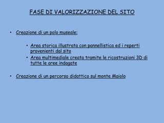 FASE DI VALORIZZAZIONE DEL SITO
• Creazione di un polo museale:
• Area storica illustrata con pannellistica ed i reperti
provenienti dal sito
• Area multimediale creata tramite le ricostruzioni 3D di
tutte le aree indagate
• Creazione di un percorso didattico sul monte Maiolo
 