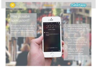  Nel momento che ci si 
avvicina al locale(Che ne 
dici di entrare per un 
cocktail?) 
 Ad una distanza più 
vicina al beacon (Hai 
sete? Happy Hour! Due 
drink al prezzo di uno) 
 All’uscita di un area 
coperta da 1 o più 
beacon (Grazie per 
essere passato e buona 
serata!) 
Altre possibili 
applicazioni? 
Possiamo studiare assieme la 
strategia per sfruttare questa 
tecnologia nella maniera più 
propizia per il tuo business. 
iBeacon 
 