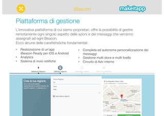 iBeacon 
Piattaforma di gestione 
L’innovativa piattaforma di cui siamo proprietari, offre la possibilità di gestire 
remotamente ogni singolo aspetto delle azioni e dei messaggi che verranno 
assegnati ad ogni Beacon." 
Ecco alcune delle caratteristiche fondamentali: 
• Realizzazione di unʼapp 
iBeacon Ready per iOS e Android" 
• Analytics" 
• Sistema di invio notifiche" 
• Completa ed autonoma personalizzazione dei 
messaggi" 
• Gestione multi store e multi livello" 
• Circuito di Adv interno" 
 