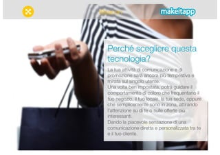 iBeacon 
Perché scegliere questa 
tecnologia? 
La tua attività di comunicazione e di 
promozione sarà ancora più tempestiva e 
mirata sul singolo utente. 
Una volta ben impostata, potrà guidare il 
comportamento di coloro che frequentano il 
tuo negozio, il tuo locale, la tua sede, oppure 
che semplicemente sono in zona, attirando 
l’attenzione su di te o sulle offerte più 
interessanti. 
Dando la piacevole sensazione di una 
comunicazione diretta e personalizzata tra te 
e il tuo cliente. 
 