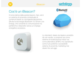 iBeacon 
Cos’è un iBeacon? 
Il nome deriva dalla parola beacon, faro, ed è 
un sistema di proposta contestuale di 
contenuti basati su microgeolocalizzazione. 
Sfrutta la tecnologia Bluetooth 4.0 Smart Low 
Energy, che consente la comunicazione tra 
periferiche e dispositivi senza un impiego 
energetico eccessivo. 
Lo standard, ideato da Apple e prodotto 
da vari vendor, si propone sia come 
sistema di localizzazione indoor sia 
come alternativa all’NFC ma soprattutto 
come il più potente e accessibile 
sistema di proximity marketing mai 
ideato fino ad oggi. 
 