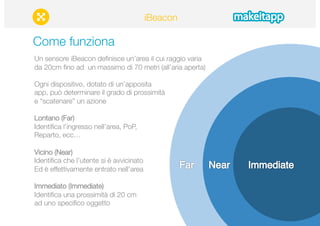 Come funziona 
Un sensore iBeacon definisce un’area il cui raggio varia 
da 20cm fino ad un massimo di 70 metri (all’aria aperta)" 
Ogni dispositivo, dotato di un’apposita" 
app, può determinare il grado di prossimità 
e “scatenare” un azione 
Lontano (Far)" 
Identifica l’ingresso nell’area, PoP, 
Reparto, ecc… 
Vicino (Near)" 
Identifica che l’utente si è avvicinato 
Ed è effettivamente entrato nell’area 
Immediato (Immediate)" 
Identifica una prossimità di 20 cm 
ad uno specifico oggetto 
iBeacon 
 