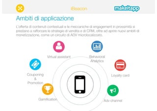 Ambiti di applicazione 
L’offerta di contenuti contestuali e le meccaniche di engagement in prossimità si 
prestano a rafforzare le strategie di vendita e di CRM, oltre ad aprire nuovi ambiti di 
monetizzazione, come un circuito di ADV microlocalizzato. 
Couponing 
& 
Promotion 
Behavioral 
Analytics 
Loyalty card 
Gamification 
Adv channel 
Virtual assistant 
iBeacon 
 