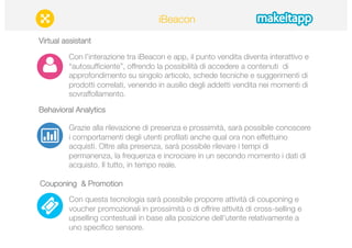 Virtual assistant 
iBeacon 
Con l’interazione tra iBeacon e app, il punto vendita diventa interattivo e 
“autosufficiente”, offrendo la possibilità di accedere a contenuti di 
approfondimento su singolo articolo, schede tecniche e suggerimenti di 
prodotti correlati, venendo in ausilio degli addetti vendita nei momenti di 
sovraffollamento. 
Behavioral Analytics 
Grazie alla rilevazione di presenza e prossimità, sarà possibile conoscere 
i comportamenti degli utenti profilati anche qual ora non effettuino 
acquisti. Oltre alla presenza, sarà possibile rilevare i tempi di 
permanenza, la frequenza e incrociare in un secondo momento i dati di 
acquisto. Il tutto, in tempo reale. 
Couponing & Promotion 
Con questa tecnologia sarà possibile proporre attività di couponing e 
voucher promozionali in prossimità o di offrire attività di cross-selling e 
upselling contestuali in base alla posizione dell'utente relativamente a 
uno specifico sensore. 
 