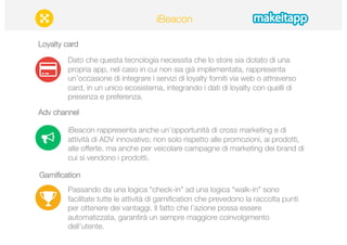 Loyalty card 
iBeacon 
Dato che questa tecnologia necessita che lo store sia dotato di una 
propria app, nel caso in cui non sia già implementata, rappresenta 
un’occasione di integrare i servizi di loyalty forniti via web o attraverso 
card, in un unico ecosistema, integrando i dati di loyalty con quelli di 
presenza e preferenza. 
Adv channel 
iBeacon rappresenta anche un’opportunità di cross marketing e di 
attività di ADV innovativo; non solo rispetto alle promozioni, ai prodotti, 
alle offerte, ma anche per veicolare campagne di marketing dei brand di 
cui si vendono i prodotti. 
Gamification 
Passando da una logica “check-in” ad una logica “walk-in” sono 
facilitate tutte le attività di gamification che prevedono la raccolta punti 
per ottenere dei vantaggi. Il fatto che l’azione possa essere 
automatizzata, garantirà un sempre maggiore coinvolgimento 
dell’utente. 
 