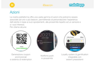 Azioni 
La nostra piattaforma offre una vasta gamma di azioni che potranno essere 
associate ad uno o più beacon, permettendo di personalizzare l’esperienza 
dell’utente in base ai suoi spostamenti, alla prossimità rispetto ad un sensore e 
a i suoi interessi. 
Per citarne alcune: 
Generazione coupon 
promozionali 
e sistema di redemption 
Notifiche push 
in prossimità 
Loyalty system & gamification 
integrabile con 
sistemi preesistenti 
iBeacon 
 