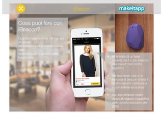 Cosa puoi fare con 
iBeacon? 
Quando l’utente entra nel campo 
di azione 
del beacon sarà possibile inviare 
delle 
notifiche push o attivare delle 
funzionalità. 
 All’entrata di un’area 
coperta da 1 o più beacon 
(Benvenuto nel nostro 
negozio!) 
 Nel momento che ci si 
avvicina al beacon (Visita il 
nostro reparto calzature e 
scopri offerte esclusive) 
 Ad una distanza molto 
vicina al beacon (Approfitta 
dello sconto esclusivo del 
50%) 
iBeacon 
 
