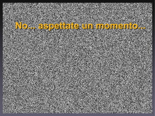 No... aspettate un momento... 