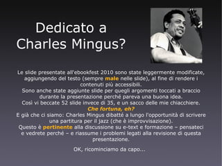 Dedicato a Charles Mingus? Le slide presentate all'ebookfest 2010 sono state leggermente modificate, aggiungendo del testo (sempre  male  nelle slide), al fine di rendere i contenuti più accessibili. Sono anche state aggiunte slide per quegli argomenti toccati a braccio durante la presentazione perché pareva una buona idea. Così vi beccate 52 slide invece di 35, e un sacco delle mie chiacchiere. Che fortuna, eh? E già che ci siamo: Charles Mingus dibatté a lungo l'opportunità di scrivere una partitura per il jazz (che è improvvisazione). Questo è  pertinente  alla discussione su e-text e formazione – pensateci e vedrete perché – e riassume i problemi legati alla revisione di questa presentazione. OK, ricominciamo da capo...   