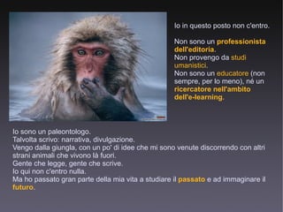 Io in questo posto non c'entro. Non sono un  professionista dell'editoria . Non provengo da  studi umanistici . Non sono un  educatore  (non sempre, per lo meno), né un  ricercatore nell'ambito dell'e-learning . Io sono un paleontologo. Talvolta scrivo: narrativa, divulgazione. Vengo dalla giungla, con un po' di idee che mi sono venute discorrendo con altri strani animali che vivono là fuori. Gente che legge, gente che scrive. Io qui non c'entro nulla. Ma ho passato gran parte della mia vita a studiare il  passato  e ad immaginare il  futuro . 