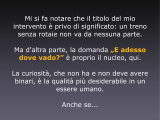 Mi si fa notare che il titolo del mio intervento è privo di significato: un treno senza rotaie non va da nessuna parte. Ma d'altra parte, la domanda  „E adesso dove vado?”  è proprio il nucleo, qui. La curiosità, che non ha e non deve avere binari, è la qualità più desiderabile in un essere umano. Anche se... 