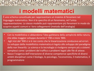 i modelli matematici
• Con la modellistica si abbandona l’idea galileiana della semplicità della natura,
che ebbe maggior sviluppo durante il ‘700 e inizio ‘800.
• Agli inizi del ’900 ci si è resi conto che la linearizzazione conduceva ad errori.
Lo sviluppo della modellistica matematica è legata allo sviluppo del paradigma
della non linearità. La scienza e la tecnologia si rivolgono sempre più a sistemi
complessi come i problemi del traffico o problemi legati alle file di attese.
• Nasce l’esigenza dell’interazione di diverse competenze specifiche di diversi
ambiti disciplinari come il biologo, lo psicologo, l’economista, il matematico, il
programmatore
È uno schema concettuale per rappresentare un insieme di fenomeni nel
linguaggio matematico. Non è lo specchio di un fenomeno, né l’unica
rappresentazione. Lo stesso modello può rappresentare più fenomeni in modo da
scoprire aspetti comuni e i loro collegamenti (metodo dell’analogia)
 