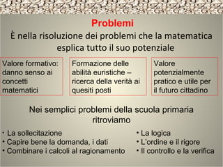Problemi
È nella risoluzione dei problemi che la matematica
esplica tutto il suo potenziale
Valore
potenzialmente
pratico e utile per
il futuro cittadino
Formazione delle
abilità euristiche –
ricerca della verità ai
quesiti posti
Valore formativo:
danno senso ai
concetti
matematici
Nei semplici problemi della scuola primaria
ritroviamo
• La logica
• L’ordine e il rigore
• Il controllo e la verifica
• La sollecitazione
• Capire bene la domanda, i dati
• Combinare i calcoli al ragionamento
 