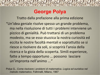 George Polya
Tratto dalla prefazione alla prima edizione
“Un’idea geniale risolve spesso un grande problema,
ma nella risoluzione di tutti i problemi interviene un
pizzico di genialità. Può trattarsi di un problema
modesto, ma se esso stuzzica la nostra curiosità ed
eccita le nostre facoltà mentali e soprattutto se si
riesce a risolvere da soli, si scoprirà l’ansia della
ricerca e la gioia della scoperta. Simili esperienze,
fatte a tempo opportuno … possono lasciare
un’impronta nell’animo ...”
Polya G., Come risolvere i problemi di matematica. Logica ed euristica nel
metodo matematico. Feltrinelli, Milano, 1967
 