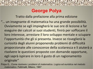 George Polya
Tratto dalla prefazione alla prima edizione
“… un insegnante di matematica ha una grande possibilità.
Ovviamente se egli impiegherà le sue ore di lezione a far
eseguire dei calcoli ai suoi studenti, finirà per soffocare il
loro interesse, arrestare il loro sviluppo mentale e sciupare
l’opportunità che gli si presenta. Invece se risveglierà la
curiosità degli alunni proponendo problemi di difficoltà
proporzionate alle conoscenze della scolaresca e li aiuterà a
risolvere le questioni proposte con domande opportune,
egli saprà ispirare in loro il gusto di un ragionamento
originale”
Polya G., Come risolvere i problemi di matematica. Logica ed euristica nel metodo
matematico. Feltrinelli, Milano, 1967
 