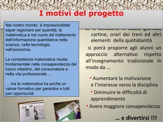Se si utilizzano in classe giornali,
cartine, orari dei treni ed altri
elementi della quotidianità
si potrà proporre agli alunni un
approccio alternativo rispetto
all’insegnamento tradizionale in
modo da …
• Avere maggiore consapevolezza
• Aumentare la motivazione
e l’interesse verso la disciplina
• Diminuire le difficoltà di
apprendimento
… e divertirsi !!!
I motivi del progettoI motivi del progetto
Nel nostro mondo è imprescindibile
saper ragionare per quantità, la
matematica è nel cuore del trattamento
dell’informazione quantitativa nella
scienza, nella tecnologia,
nell’economia.
La competenza matematica risulta
fondamentale nella consapevolezza del
futuro cittadino, del consumatore e
nella vita professionale …
… ma la matematica ha anche un
valore formativo per garantire a tutti
pari opportunità
 