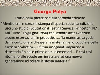 George Polya
Tratto dalla prefazione alla seconda edizione
“Mentre era in corso la stampa di questa seconda edizione,
uscì uno studio (Educational Testing Service, Princeton, N.Y.
Dal “Time” 18 giugno 1956) che sembra aver avanzato
alcune osservazioni in proposito …. “la matematica gode
dell’incerto onere di essere la materia meno popolare della
carriera scolastica … I futuri insegnanti imparano a
detestarla fin dalle prime classi elementari … E così essi
ritornano alle scuole per insegnare ad una nuova
generazione ad odiare la stessa materia ”.
 