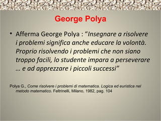 George Polya
• Afferma George Polya : “Insegnare a risolvere
i problemi significa anche educare la volontà.
Proprio risolvendo i problemi che non siano
troppo facili, lo studente impara a perseverare
… e ad apprezzare i piccoli successi”
Polya G., Come risolvere i problemi di matematica. Logica ed euristica nel
metodo matematico. Feltrinelli, Milano, 1982, pag. 104
 