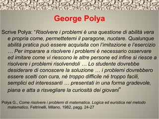 George Polya
Scrive Polya: “Risolvere i problemi è una questione di abilità vera
e propria come, permettetemi il paragone, nuotare. Qualunque
abilità pratica può essere acquisita con l’imitazione e l’esercizio
… Per imparare a risolvere i problemi è necessario osservare
ed imitare come vi riescono le altre persone ed infine si riesce a
risolvere i problemi risolvendoli … Lo studente dovrebbe
desiderare di conoscere la soluzione … i problemi dovrebbero
essere scelti con cura, né troppo difficile né troppo facili,
semplici ed interessanti … presentati in una forma gradevole,
piana e atta a risvegliare la curiosità dei giovani”
Polya G., Come risolvere i problemi di matematica. Logica ed euristica nel metodo
matematico. Feltrinelli, Milano, 1982, pagg. 24-27
 