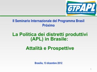 II Seminario Internazionale del Programma Brasil
                     Próximo

La Politica dei distretti produttivi
         (APL) in Brasile:
        Attalità e Prospettive

              Brasília, 13 dicembre 2012

                                                   1
 
