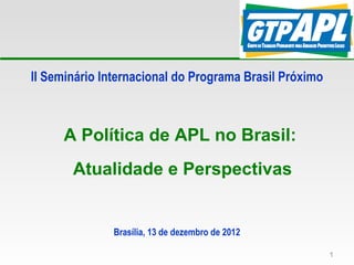 II Seminário Internacional do Programa Brasil Próximo



     A Política de APL no Brasil:
       Atualidade e Perspectivas


               Brasília, 13 de dezembro de 2012

                                                        1
 