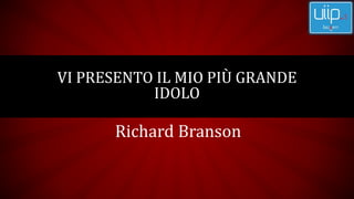 Richard Branson
VI PRESENTO IL MIO PIÙ GRANDE
IDOLO
 