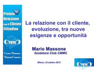La relazione con il cliente,
   evoluzione, tra nuove
  esigenze e opportunità

  Mario Massone
   fondatore Club CMMC

     Milano, 22 ottobre 2012
 