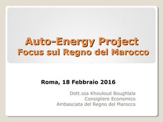 Auto-Energy ProjectAuto-Energy Project
Focus sul Regno del MaroccoFocus sul Regno del Marocco
Dott.ssa Khouloud Boughlala
Consigliere Economico
Ambasciata del Regno del Marocco
Roma, 18 Febbraio 2016
 
