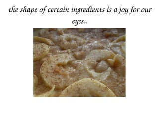 the shape of certain ingredients is a joy for our 
eyes..
 
