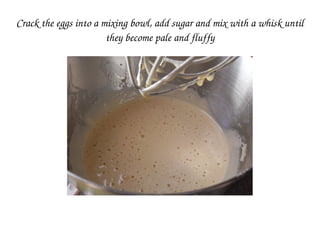 Crack the eggs into a mixing bowl, add sugar and mix with a whisk until 
they become pale and fluffy
 