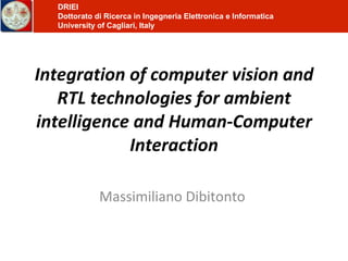 Integration of computer vision and RTL technologies for ambient intelligence and Human-Computer Interaction Massimiliano Dibitonto  DRIEI Dottorato di Ricerca in Ingegneria Elettronica e Informatica University of Cagliari, Italy 