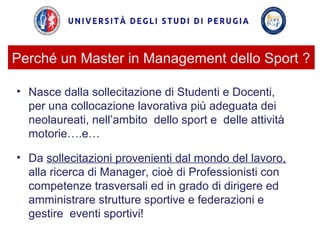 Perché un Master in Management dello Sport ?
• Nasce dalla sollecitazione di Studenti e Docenti,
per una collocazione lavorativa più adeguata dei
neolaureati, nell’ambito dello sport e delle attività
motorie….e…
• Da sollecitazioni provenienti dal mondo del lavoro,
alla ricerca di Manager, cioè di Professionisti con
competenze trasversali ed in grado di dirigere ed
amministrare strutture sportive e federazioni e
gestire eventi sportivi!
 