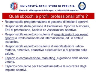 Quali sbocchi e profili professionali offre ?
• Responsabile programmazione e gestione di impianti sportivi.
• Responsabile della gestione di Federazioni Sportive Nazionali,
Enti di promozione, Società ed Associazioni sportive.
• Responsabile esperto/consulente di organizzazioni per eventi
sportivi a livello nazionale ed internazionale, ed in ambito
scolastico.
• Responsabile esperto/consulente di manifestazioni ludico-
motorie, ricreative, educative e rieducative e di palestre della
salute.
• Esperto in comunicazione, marketing e gestione delle risorse
umane.
• Esperto/consulente per l’accreditamento e la sicurezza degli
impianti sportivi.
Master in «Management dello sport e delle attività motorie»
 