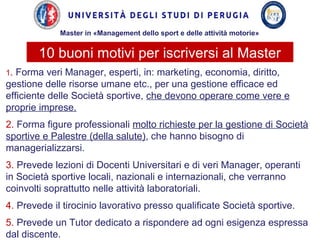 1. Forma veri Manager, esperti, in: marketing, economia, diritto,
gestione delle risorse umane etc., per una gestione efficace ed
efficiente delle Società sportive, che devono operare come vere e
proprie imprese.
2. Forma figure professionali molto richieste per la gestione di Società
sportive e Palestre (della salute), che hanno bisogno di
managerializzarsi.
3. Prevede lezioni di Docenti Universitari e di veri Manager, operanti
in Società sportive locali, nazionali e internazionali, che verranno
coinvolti soprattutto nelle attività laboratoriali.
4. Prevede il tirocinio lavorativo presso qualificate Società sportive.
5. Prevede un Tutor dedicato a rispondere ad ogni esigenza espressa
dal discente.
10 buoni motivi per iscriversi al Master
Master in «Management dello sport e delle attività motorie»
 