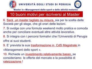 10 buoni motivi per iscriversi al Master
6. Sarà un master tagliato su misura, sia per la scelta delle
Società per gli stage, che gli orari delle lezioni.
7. Si svolge con una formula weekend molto pratica e comoda
anche per conciliare eventuali altre attività lavorative.
8. Si integra con i percorsi formativi che l’Università di Perugia
offre ai suoi studenti.
9. E’ prevista la sua trasformazione in CdS Magistrale in
«Management dello sport ».
10. Richiede un investimento relativamente basso, se
consideriamo le offerte del mercato e la possibilità di
rateizzazione !
Master in «Management dello sport e delle attività motorie»
 