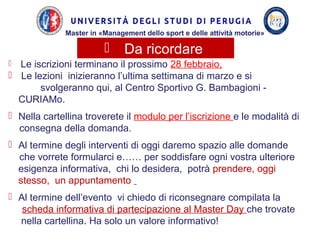  Le iscrizioni terminano il prossimo 28 febbraio,
 Le lezioni inizieranno l’ultima settimana di marzo e si
svolgeranno qui, al Centro Sportivo G. Bambagioni -
CURIAMo.
 Nella cartellina troverete il modulo per l’iscrizione e le modalità di
consegna della domanda.
 Al termine degli interventi di oggi daremo spazio alle domande
che vorrete formularci e…… per soddisfare ogni vostra ulteriore
esigenza informativa, chi lo desidera, potrà prendere, oggi
stesso, un appuntamento
 Al termine dell’evento vi chiedo di riconsegnare compilata la
scheda informativa di partecipazione al Master Day che trovate
nella cartellina. Ha solo un valore informativo!
 Da ricordare
Master in «Management dello sport e delle attività motorie»
 