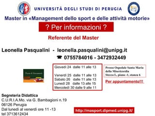 ? Per informazioni ?
Referente del Master
Leonella Pasqualini - leonella.pasqualini@unipg.it
 0755784016 - 3472932449
Per appuntamento!!!
Segreteria Didattica
C.U.R.I.A.Mo. via G. Bambagioni n.19
06126 Perugia
Dal lunedì al venerdì ore 11 -13
tel 3713612434
http://masport.dipmed.unipg.it/
Giovedì 24 dalle 11 alle 13
Venerdì 25 dalle 11 alle 13
Sabato 26 dalle 11 alle 13
Lunedì 28 dalle 13 alle 15
Mercoledì 30 dalle 9 alle 11
Presso Ospedale Santa Maria
della Misericordia
Stecca L, piano -1, stanza 6
Master in «Management dello sport e delle attività motorie»
 