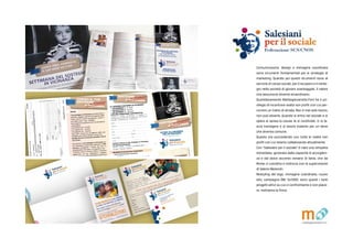 Comunicazione, design e immagine coordinata
sono strumenti fondamentali per le strategie di
marketing. Quando poi questi strumenti sono al
servizio di cause sociali, peril recupero e il reinte-
gro nella societ di giovani svantaggiati, il valore
che assumono diventa straordinario.
Quotidianamente Matitegiovanotte.Forl ha il pri-
vilegio di incontrare realt non profit con cui per-
correre un tratto di strada. Non  mai solo lavoro,
non pu esserlo. Quando si entra nel sociale e si
opera si sposa la causa, la si condivide, ci si la-
scia travolgere e si lavora insieme per un bene
che diventa comune.
Questo sta succedendo con tutte le realt non
profit con cui stiamo collaborando attualmente.
Con "Salesiani per il sociale"  nata una simpatia
immediata, generata dalla capacit di accoglien-
za e dal dolce accento romano di Ilaria, che da
Roma ci coordina e indirizza con la supervisione
di Valerio Melandri.
Restyling del logo, immagine coordinata, nuovo
sito, campagna DM, 5x1000: sono questi i tanti
progetti attivi su cui ci confrontiamo e con piace-
re, mettiamo la firma.
 