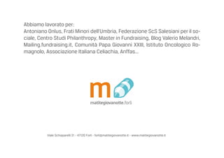 Viale Schiaparelli 21 - 47120 Forl - forli@matitegiovanotte.it - www.matitegiovanotte.it
Abbiamo lavorato per:
Antoniano Onlus, Frati Minori dellUmbria, Federazione ScS Salesiani per il so-
ciale, Centro Studi Philanthropy, Master in Fundraising, Blog Valerio Melandri,
Mailing.fundraising.it, Comunit Papa Giovanni XXIII, Istituto Oncologico Ro-
magnolo, Associazione Italiana Celiachia, Anffas...
 