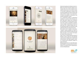 Esistono altre applicazioni dedicate al turismo re-
ligioso con tema San Francesco. Questa  la pri-
ma app rivolta a tutti i devoti e credenti che de-
siderano portare sempre con s il Santo di Assisi
e le sue parole. Lapplicazione si propone come
strumento quotidiano per trovare Il conforto nelle
parole del Santo di Assisi e la sua testimonian-
za di fede, le sue preghiere, i suoi pensieri, il suo
esempio di beatitudine e santit.
Tra le caratteristiche dellapp la pubblicazione
quotidiana di un pensiero di San Francesco che,
giorno dopo giorno, apparir sullo smartphone
per una riflessione, un momento di pace e di spe-
ranza. Oltre a questo, la possibilit di condivide-
re frasi, immagini e testimonianze del Santo sui
profili social. Tutti i contenuti dellapp sono rica-
vati direttamente dalle Fonti Francescane e dalle
pubblicazioni della casa editrice Porziuncola.
Sono presenti scritti e preghiere come pensie-
ri ispiratori e alimenti quotidiani per la fede e la
speranza e inoltre centinaia di immagini sacre del
Santo, dei luoghi in cui ha vissuto, dei miracoli,
dei momenti mistici della sua vita.
Lapp, che esce in versione italiana perAndroid l8
dicembre al costo di 0,89 euro, sar disponibile
a gennaio anche nellApple store e implementata
successivamente nelle lingue spagnola e ingle-
se. Il ricavato servir a finanziare i progetti e le
opere francescane.
Matitegiovanotte.Forl si  occupata della proget-
tazione dell'APP e di tutti gli strumenti di comuni-
cazione e si occuper di tutte le implementazio-
ne future dell'applicazione.
 