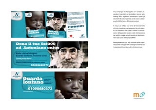 Una campagna multisoggetto con cartoline, lo-
candine, inserzioni sui quotidiani, banner web,
mailing DM e bigliettini promemoria: questi gli
strumenti di comunicazione per la nuova campa-
gna 5x1000 a favore di Antoniano onlus.
Il cinque per mille  una forma di finanziamento
che non comporta oneri aggiuntivi al contribuen-
te, dal momento che questi, tramite la compila-
zione dellapposita sezione nella dichiarazione
dei redditi, sceglie semplicemente la destinazio-
ne di una quota della propria IRPEF.
Matitegiovanotte.Forl si  occupata della creati-
vit e dello sviluppo della campagna insieme con
i responsabili fundraising di Antoniano onlus.
 