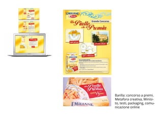 BROCHURE FPE_OK.indd 15 20/11/09 16.15
Fpe_Emiliane_promo_Conad_r8T.ind1 1 18-02-2009 9:01:15
Barilla - Le Emiliane
Per le Emiliane Barilla il concept
è stato centrato sul premio in palio.
Il concorso “Un piatto che ti premia”,
oltre al sito di gioco, è stato comunicato
con banner e inserzioni sul magazine
“Insieme” distribuito nei supermercati
Margherita e Conad.
Barilla: concorso a premi.
Metafora creativa, Minisi-
to, testi, packaging, comu-
nicazione online
 